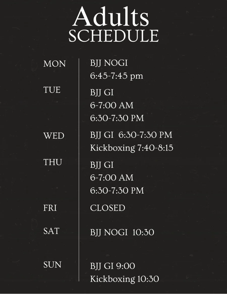 2026 adults schedule. Monday: BJJ No-Gi 6:45–7:45 PM. Tuesday: BJJ Gi 6:00–7:00 AM and 6:30–7:30 PM. Wednesday: BJJ Gi 6:30–7:30 PM, kickboxing 7:40–8:15. Thursday: BJJ Gi 6:00–7:00 AM and 6:30–7:30 PM. Friday: closed. Saturday: BJJ No-Gi 10:30. Sunday: BJJ Gi 9:00, kickboxing 10:30.